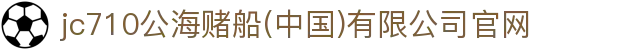 jc710公海赌船(中国)有限公司官网